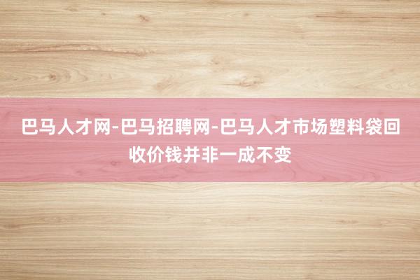 巴马人才网-巴马招聘网-巴马人才市场塑料袋回收价钱并非一成不变