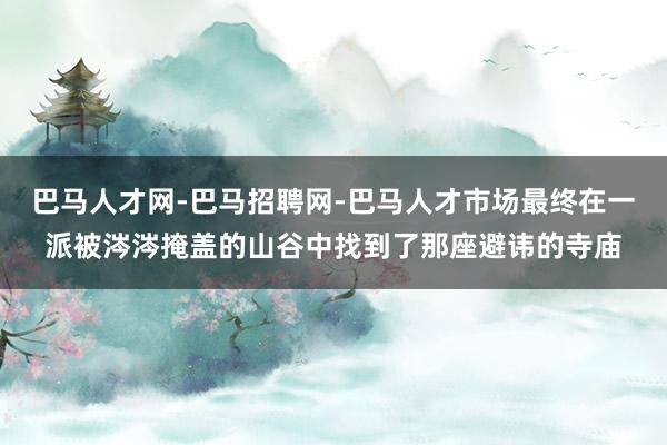 巴马人才网-巴马招聘网-巴马人才市场最终在一派被涔涔掩盖的山谷中找到了那座避讳的寺庙
