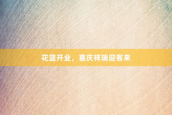 花篮开业，喜庆祥瑞迎客来
